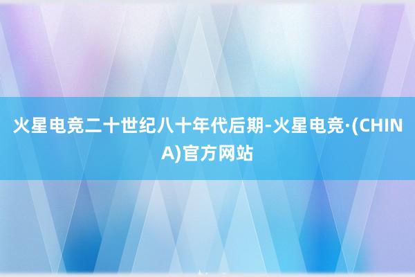 火星电竞二十世纪八十年代后期-火星电竞·(CHINA)官方网站