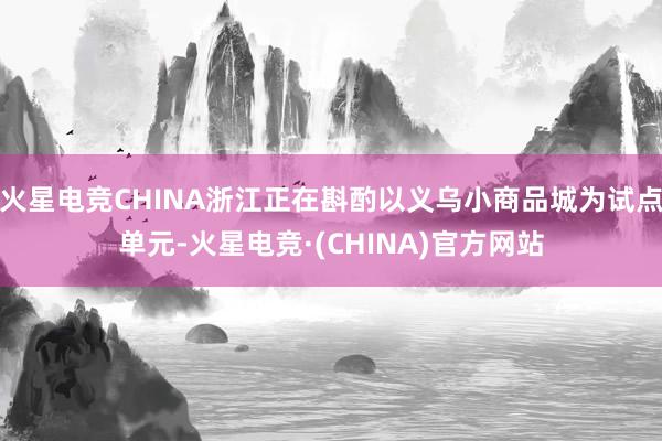 火星电竞CHINA浙江正在斟酌以义乌小商品城为试点单元-火星电竞·(CHINA)官方网站