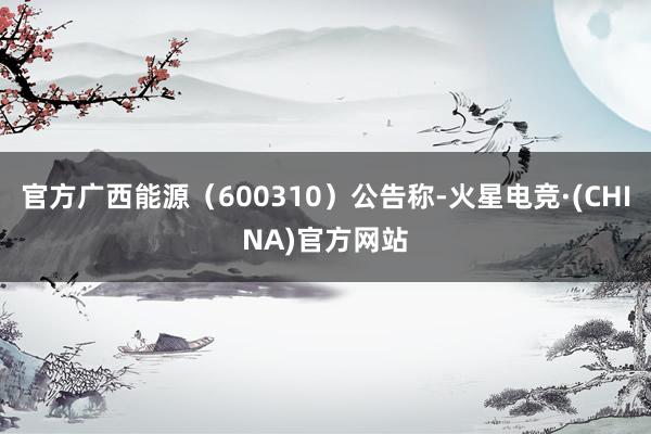 官方广西能源（600310）公告称-火星电竞·(CHINA)官方网站