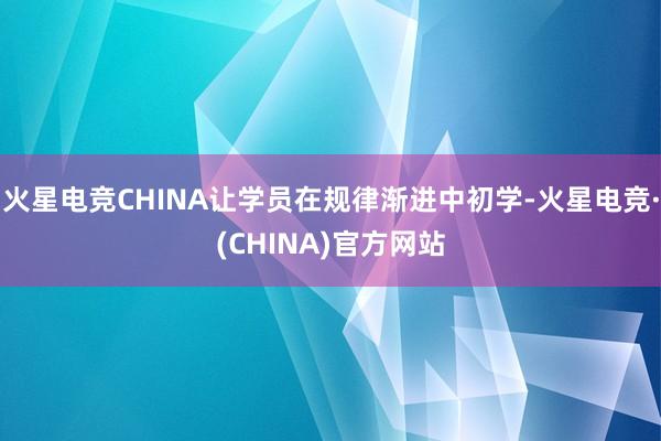 火星电竞CHINA让学员在规律渐进中初学-火星电竞·(CHINA)官方网站