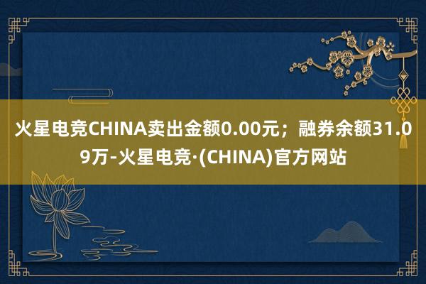 火星电竞CHINA卖出金额0.00元；融券余额31.09万-火星电竞·(CHINA)官方网站