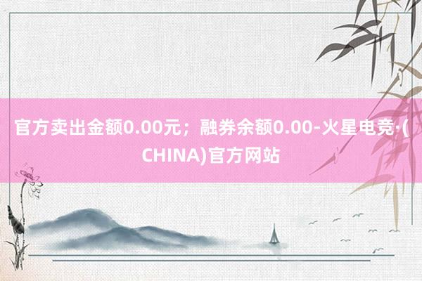 官方卖出金额0.00元；融券余额0.00-火星电竞·(CHINA)官方网站