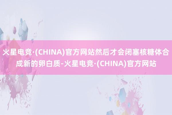 火星电竞·(CHINA)官方网站然后才会闭塞核糖体合成新的卵白质-火星电竞·(CHINA)官方网站