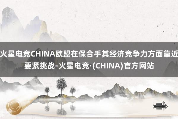 火星电竞CHINA欧盟在保合手其经济竞争力方面靠近要紧挑战-火星电竞·(CHINA)官方网站