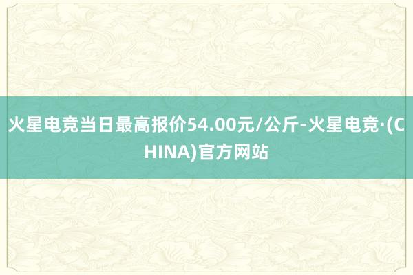 火星电竞当日最高报价54.00元/公斤-火星电竞·(CHINA)官方网站