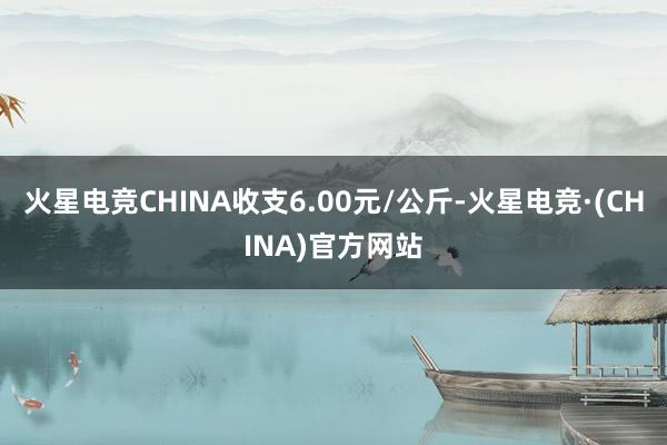 火星电竞CHINA收支6.00元/公斤-火星电竞·(CHINA)官方网站