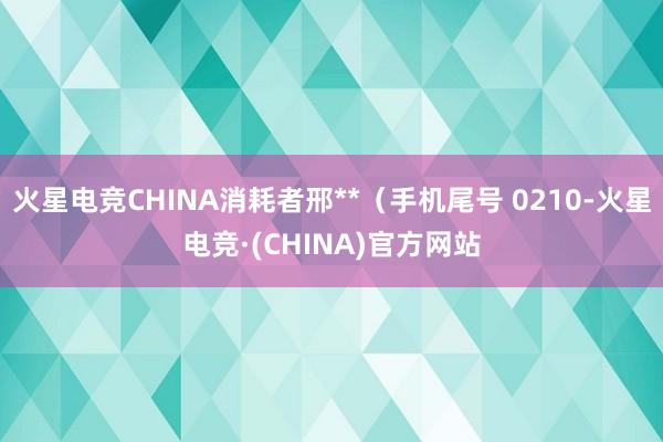 火星电竞CHINA消耗者邢**（手机尾号 0210-火星电竞·(CHINA)官方网站