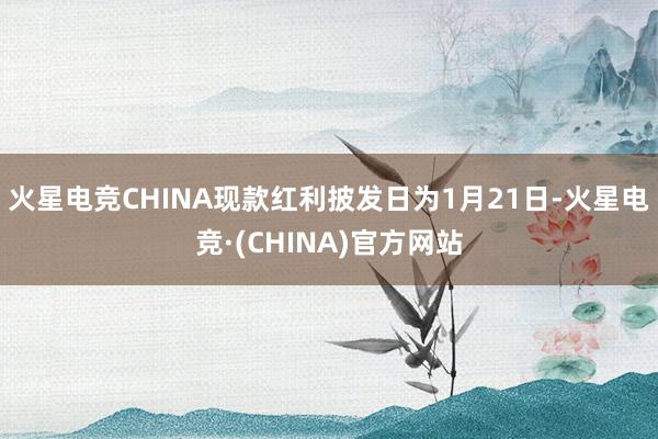 火星电竞CHINA现款红利披发日为1月21日-火星电竞·(CHINA)官方网站