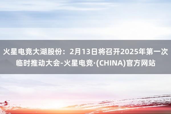 火星电竞大湖股份：2月13日将召开2025年第一次临时推动大会-火星电竞·(CHINA)官方网站