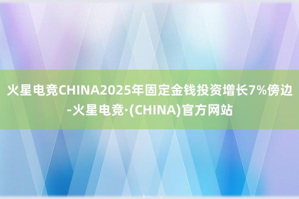 火星电竞CHINA2025年固定金钱投资增长7%傍边-火星电竞·(CHINA)官方网站