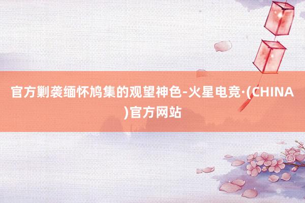 官方剿袭缅怀鸠集的观望神色-火星电竞·(CHINA)官方网站