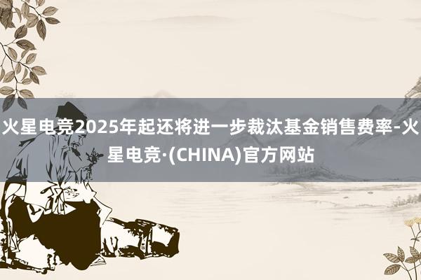 火星电竞2025年起还将进一步裁汰基金销售费率-火星电竞·(CHINA)官方网站