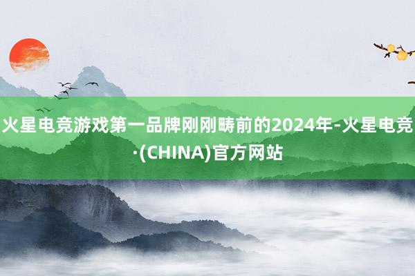 火星电竞游戏第一品牌刚刚畴前的2024年-火星电竞·(CHINA)官方网站