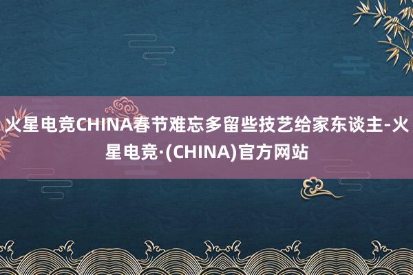 火星电竞CHINA春节难忘多留些技艺给家东谈主-火星电竞·(CHINA)官方网站