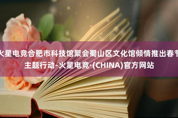 火星电竞合肥市科技馆聚会蜀山区文化馆倾情推出春节主题行动-火星电竞·(CHINA)官方网站