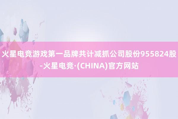 火星电竞游戏第一品牌共计减抓公司股份955824股-火星电竞·(CHINA)官方网站