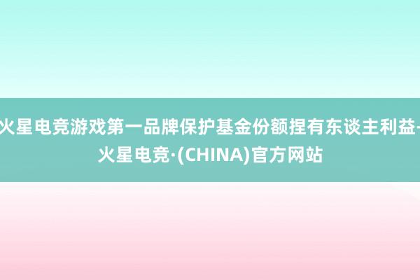 火星电竞游戏第一品牌保护基金份额捏有东谈主利益-火星电竞·(CHINA)官方网站