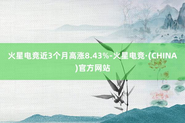 火星电竞近3个月高涨8.43%-火星电竞·(CHINA)官方网站