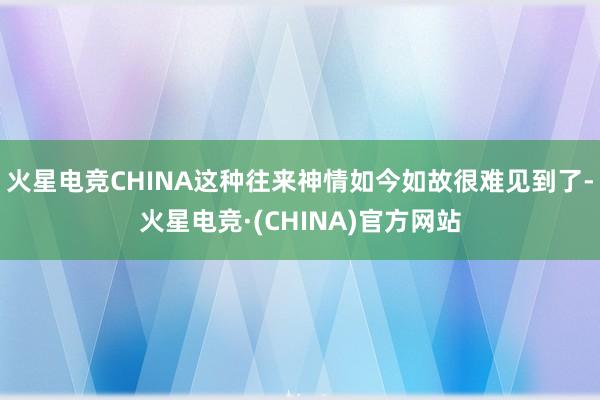 火星电竞CHINA这种往来神情如今如故很难见到了-火星电竞·(CHINA)官方网站