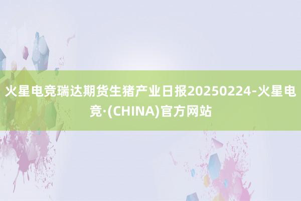 火星电竞瑞达期货生猪产业日报20250224-火星电竞·(CHINA)官方网站