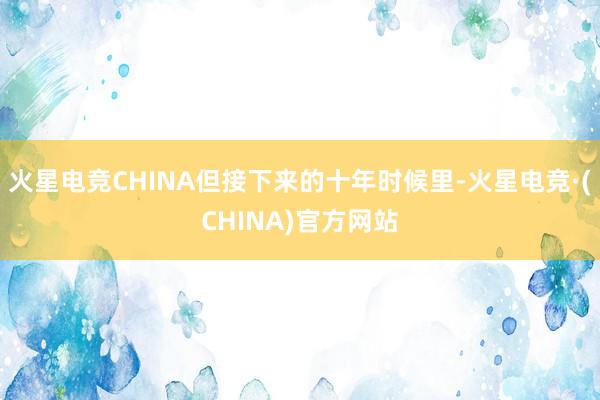 火星电竞CHINA但接下来的十年时候里-火星电竞·(CHINA)官方网站