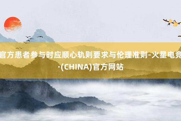 官方患者参与时应顺心轨则要求与伦理准则-火星电竞·(CHINA)官方网站