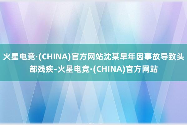 火星电竞·(CHINA)官方网站沈某早年因事故导致头部残疾-火星电竞·(CHINA)官方网站